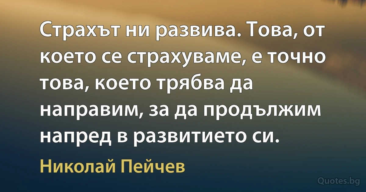 Страхът ни развива. Това, от което се страхуваме, е точно това, което трябва да направим, за да продължим напред в развитието си. (Николай Пейчев)