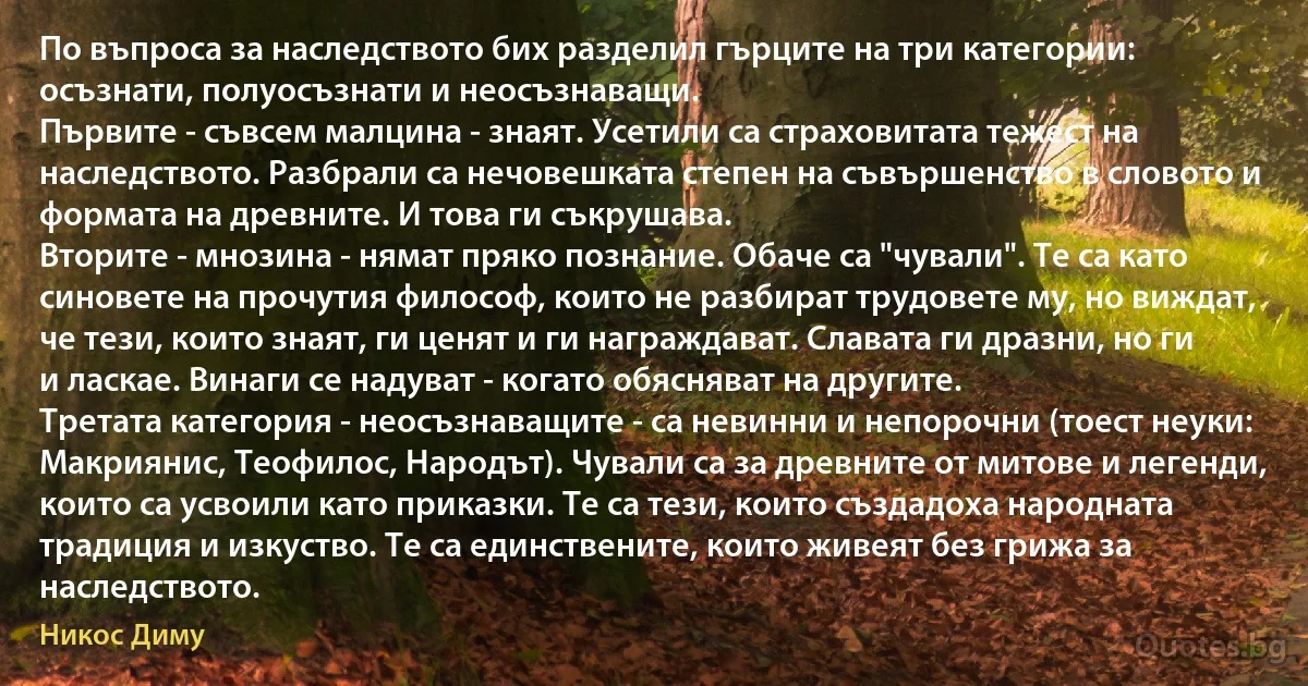 По въпроса за наследството бих разделил гърците на три категории: осъзнати, полуосъзнати и неосъзнаващи.
Първите - съвсем малцина - знаят. Усетили са страховитата тежест на наследството. Разбрали са нечовешката степен на съвършенство в словото и формата на древните. И това ги съкрушава.
Втoрите - мнозина - нямат пряко познание. Обаче са "чували". Те са като синовете на прочутия философ, които не разбират трудовете му, но виждат, че тези, които знаят, ги ценят и ги награждават. Славата ги дразни, но ги и ласкае. Винаги се надуват - когато обясняват на другите.
Третата категория - неосъзнаващите - са невинни и непорочни (тоест неуки: Макриянис, Теофилос, Народът). Чували са за древните от митове и легенди, които са усвоили като приказки. Те са тези, които създадоха народната традиция и изкуство. Те са единствените, които живеят без грижа за наследството. (Никос Диму)