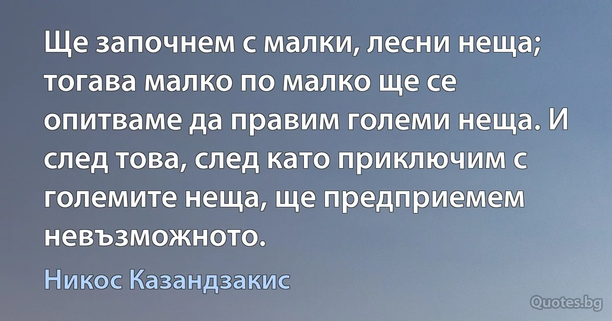 Ще започнем с малки, лесни неща; тогава малко по малко ще се опитваме да правим големи неща. И след това, след като приключим с големите неща, ще предприемем невъзможното. (Никос Казандзакис)