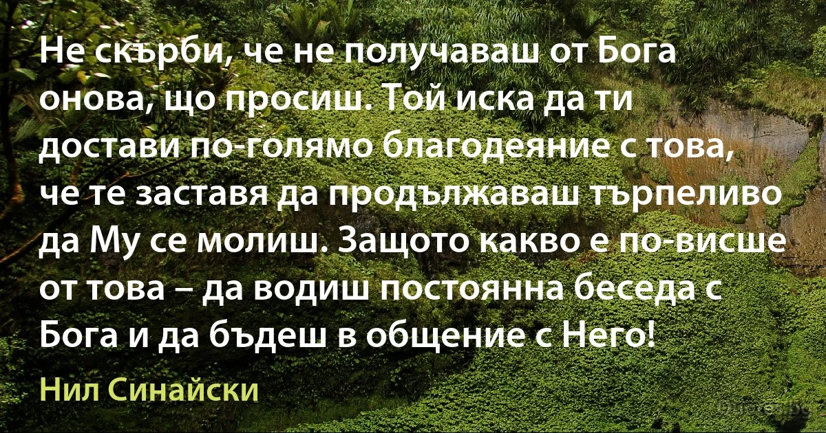 Не скърби, че не получаваш от Бога онова, що просиш. Той иска да ти достави по-голямо благодеяние с това, че те заставя да продължаваш търпеливо да Му се молиш. Защото какво е по-висше от това – да водиш постоянна беседа с Бога и да бъдеш в общение с Него! (Нил Синайски)