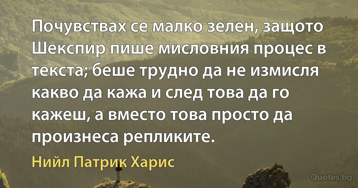 Почувствах се малко зелен, защото Шекспир пише мисловния процес в текста; беше трудно да не измисля какво да кажа и след това да го кажеш, а вместо това просто да произнеса репликите. (Нийл Патрик Харис)