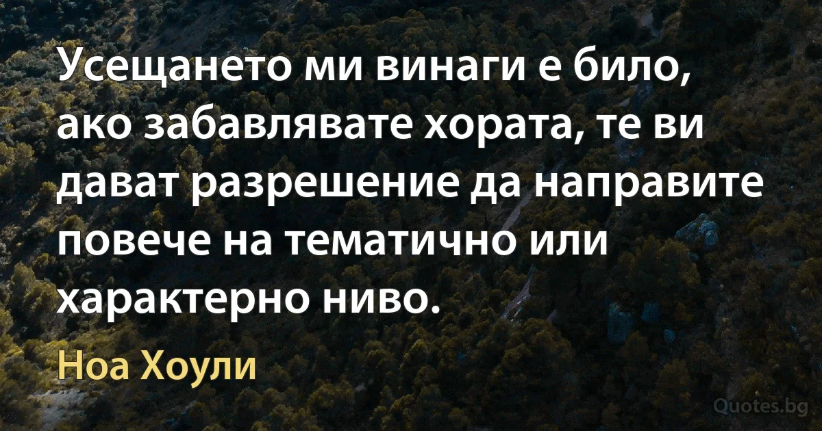 Усещането ми винаги е било, ако забавлявате хората, те ви дават разрешение да направите повече на тематично или характерно ниво. (Ноа Хоули)