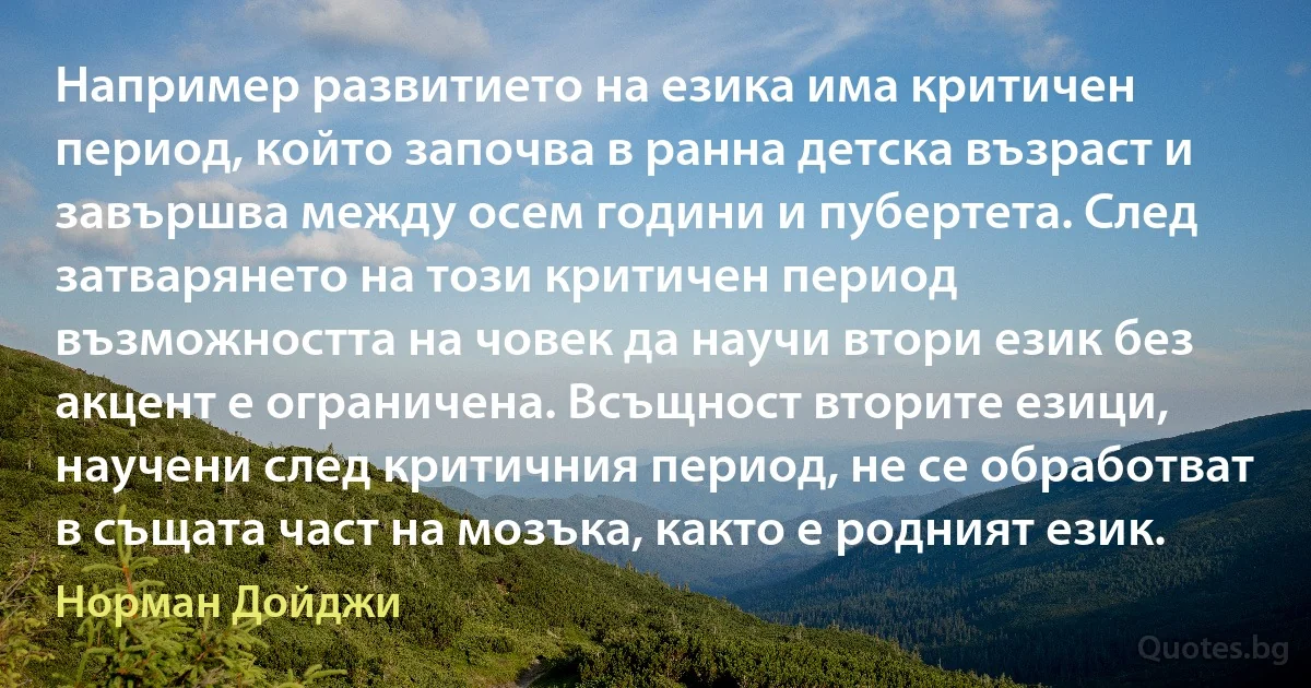 Например развитието на езика има критичен период, който започва в ранна детска възраст и завършва между осем години и пубертета. След затварянето на този критичен период възможността на човек да научи втори език без акцент е ограничена. Всъщност вторите езици, научени след критичния период, не се обработват в същата част на мозъка, както е родният език. (Норман Дойджи)