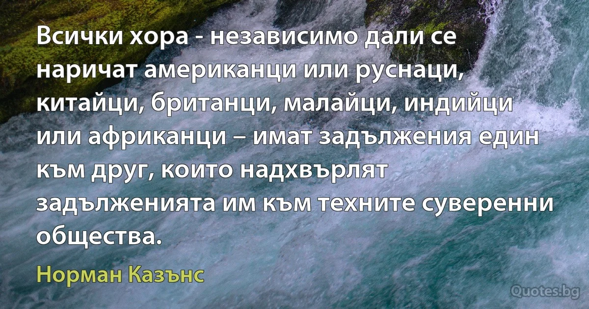 Всички хора - независимо дали се наричат американци или руснаци, китайци, британци, малайци, индийци или африканци – имат задължения един към друг, които надхвърлят задълженията им към техните суверенни общества. (Норман Казънс)