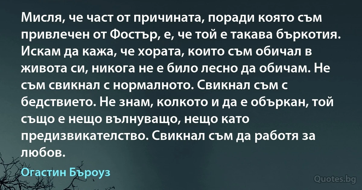 Мисля, че част от причината, поради която съм привлечен от Фостър, е, че той е такава бъркотия. Искам да кажа, че хората, които съм обичал в живота си, никога не е било лесно да обичам. Не съм свикнал с нормалното. Свикнал съм с бедствието. Не знам, колкото и да е объркан, той също е нещо вълнуващо, нещо като предизвикателство. Свикнал съм да работя за любов. (Огастин Бъроуз)