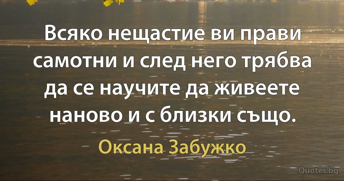 Всяко нещастие ви прави самотни и след него трябва да се научите да живеете наново и с близки също. (Оксана Забужко)