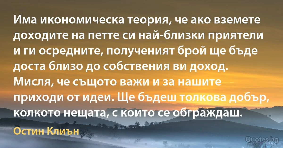 Има икономическа теория, че ако вземете доходите на петте си най-близки приятели и ги осредните, полученият брой ще бъде доста близо до собствения ви доход. Мисля, че същото важи и за нашите приходи от идеи. Ще бъдеш толкова добър, колкото нещата, с които се обграждаш. (Остин Клиън)