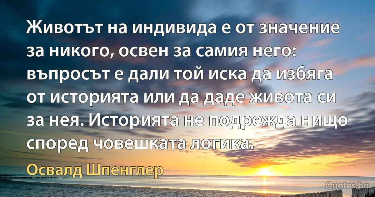 Животът на индивида е от значение за никого, освен за самия него: въпросът е дали той иска да избяга от историята или да даде живота си за нея. Историята не подрежда нищо според човешката логика. (Освалд Шпенглер)