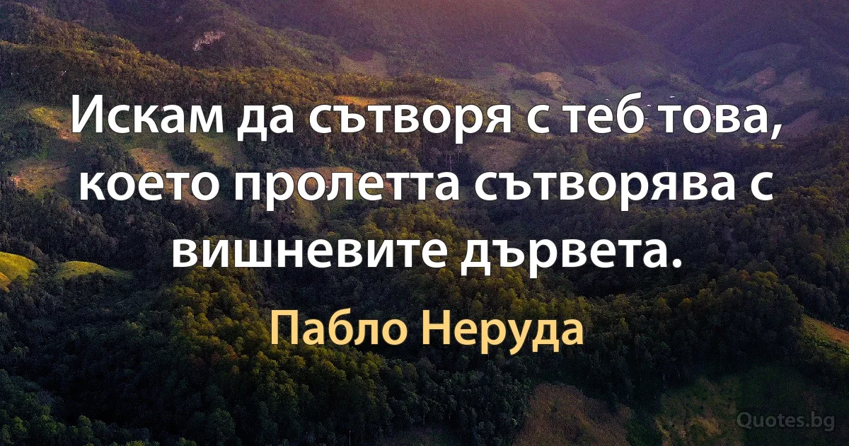 Искам да сътворя с теб това, което пролетта сътворява с вишневите дървета. (Пабло Неруда)