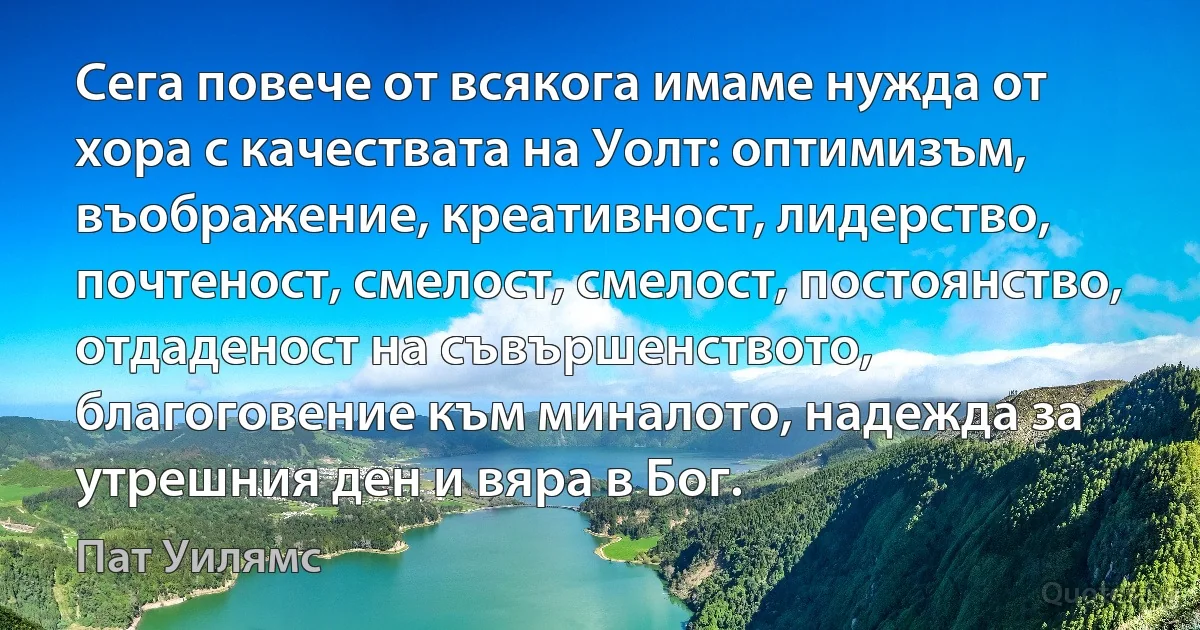 Сега повече от всякога имаме нужда от хора с качествата на Уолт: оптимизъм, въображение, креативност, лидерство, почтеност, смелост, смелост, постоянство, отдаденост на съвършенството, благоговение към миналото, надежда за утрешния ден и вяра в Бог. (Пат Уилямс)