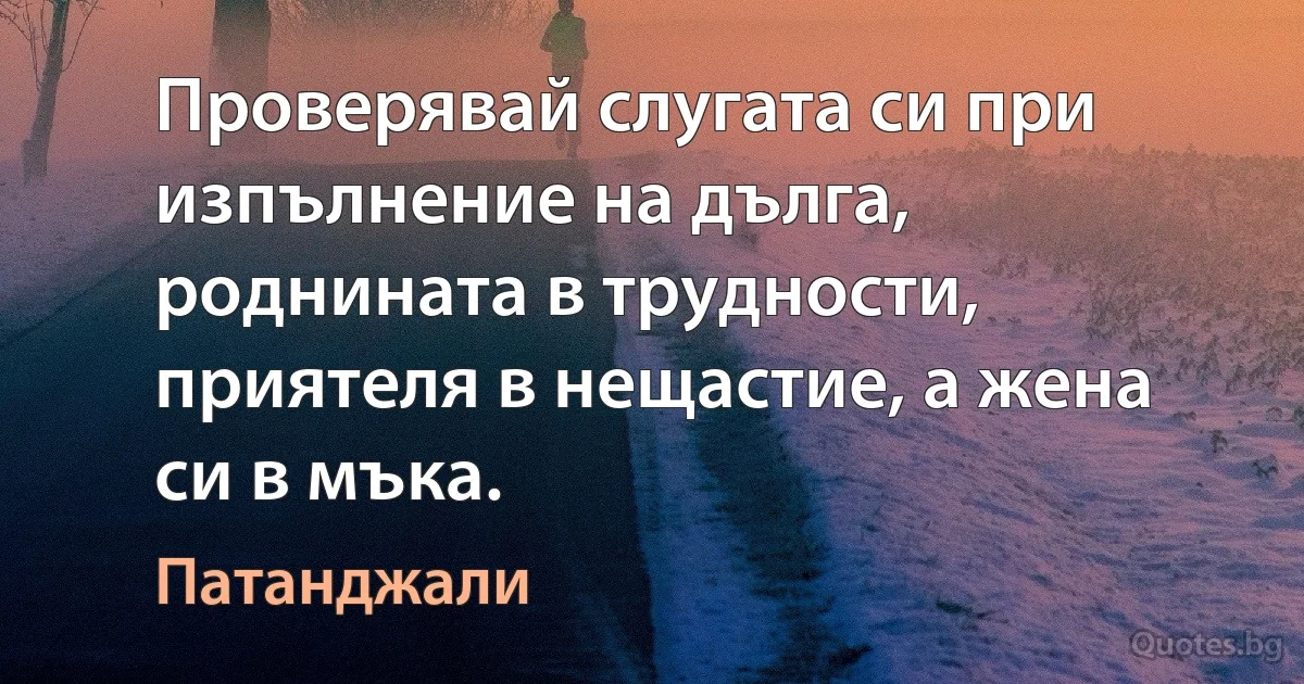 Проверявай слугата си при изпълнение на дълга, роднината в трудности, приятеля в нещастие, а жена си в мъка. (Патанджали)