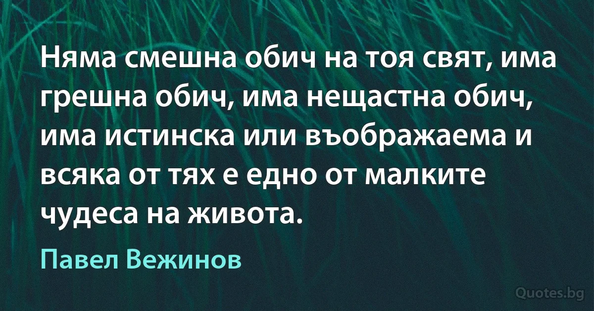 Няма смешна обич на тоя свят, има грешна обич, има нещастна обич, има истинска или въображаема и всяка от тях е едно от малките чудеса на живота. (Павел Вежинов)