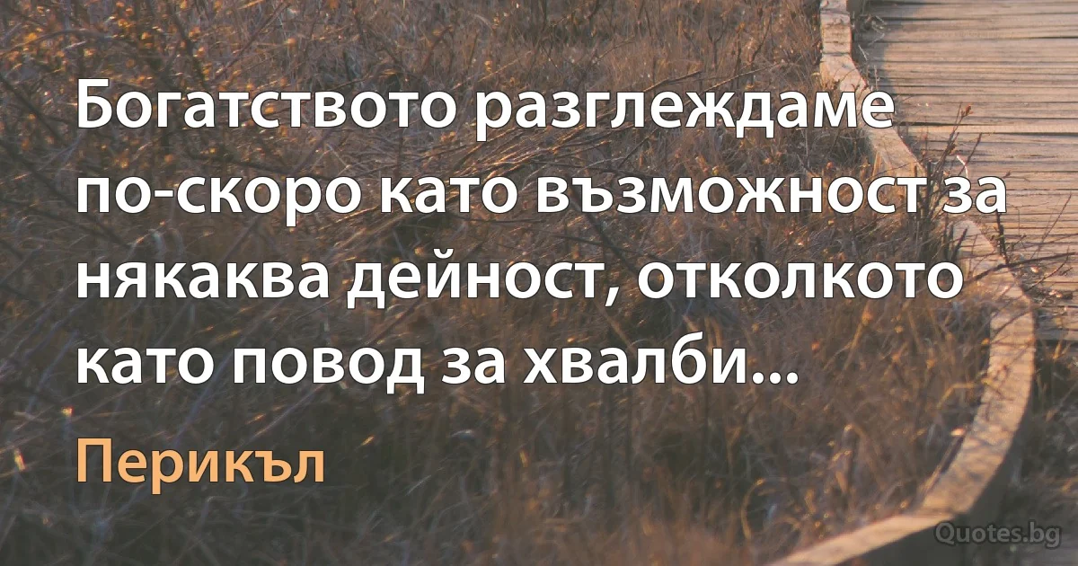 Богатството разглеждаме по-скоро като възможност за някаква дейност, отколкото като повод за хвалби... (Перикъл)