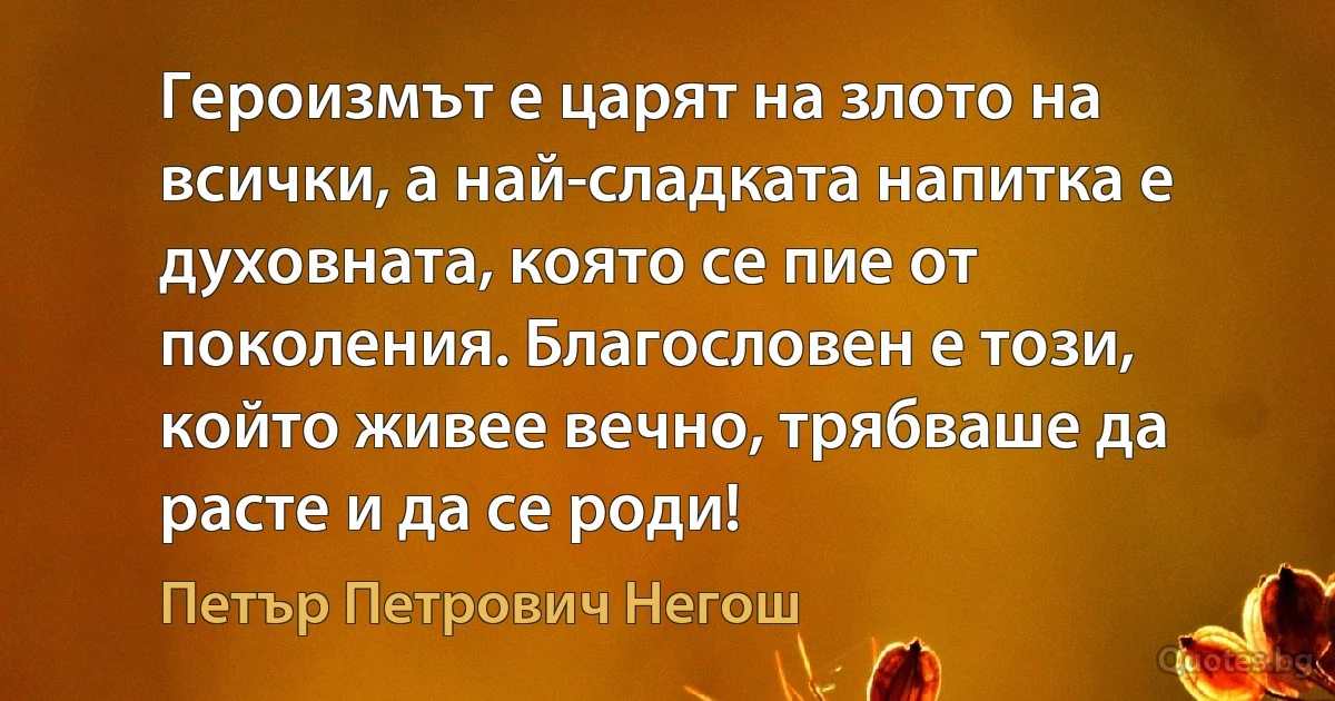 Героизмът е царят на злото на всички, а най-сладката напитка е духовната, която се пие от поколения. Благословен е този, който живее вечно, трябваше да расте и да се роди! (Петър Петрович Негош)