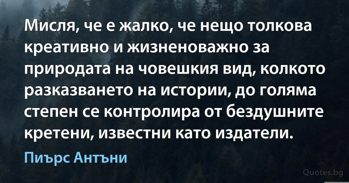 Мисля, че е жалко, че нещо толкова креативно и жизненоважно за природата на човешкия вид, колкото разказването на истории, до голяма степен се контролира от бездушните кретени, известни като издатели. (Пиърс Антъни)