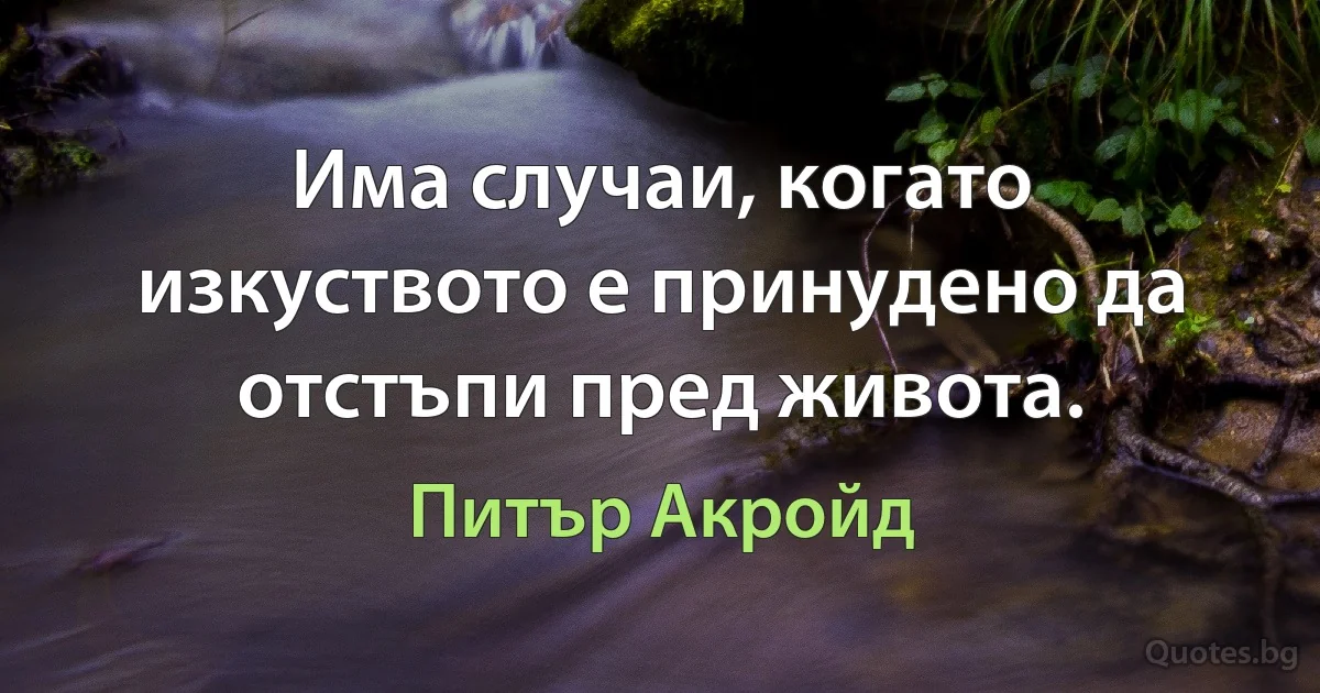 Има случаи, когато изкуството е принудено да отстъпи пред живота. (Питър Акройд)