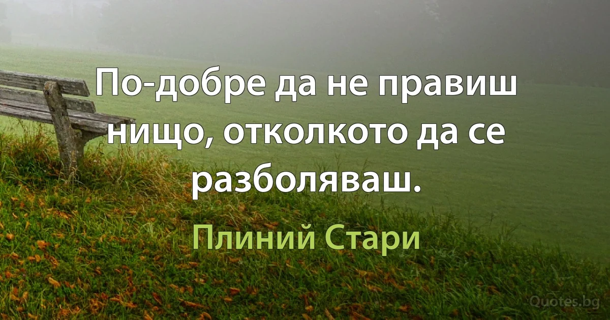 По-добре да не правиш нищо, отколкото да се разболяваш. (Плиний Стари)