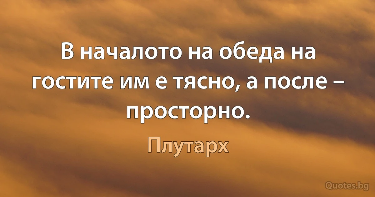 В началото на обеда на гостите им е тясно, а после – просторно. (Плутарх)