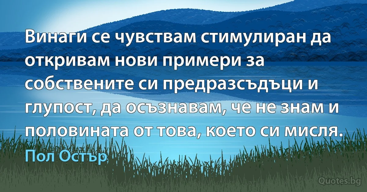 Винаги се чувствам стимулиран да откривам нови примери за собствените си предразсъдъци и глупост, да осъзнавам, че не знам и половината от това, което си мисля. (Пол Остър)