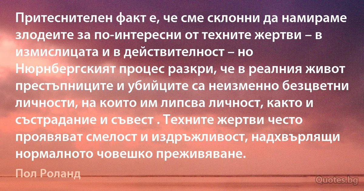 Притеснителен факт е, че сме склонни да намираме злодеите за по-интересни от техните жертви – в измислицата и в действителност – но Нюрнбергският процес разкри, че в реалния живот престъпниците и убийците са неизменно безцветни личности, на които им липсва личност, както и състрадание и съвест . Техните жертви често проявяват смелост и издръжливост, надхвърлящи нормалното човешко преживяване. (Пол Роланд)