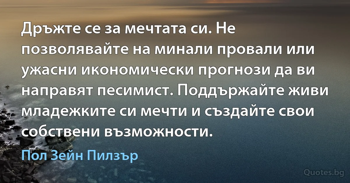 Дръжте се за мечтата си. Не позволявайте на минали провали или ужасни икономически прогнози да ви направят песимист. Поддържайте живи младежките си мечти и създайте свои собствени възможности. (Пол Зейн Пилзър)