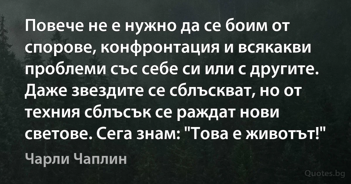 Повече не е нужно да се боим от спорове, конфронтация и всякакви проблеми със себе си или с другите. Даже звездите се сблъскват, но от техния сблъсък се раждат нови светове. Сега знам: "Това е животът!" (Чарли Чаплин)