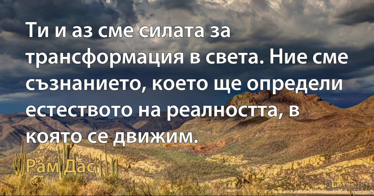 Ти и аз сме силата за трансформация в света. Ние сме съзнанието, което ще определи естеството на реалността, в която се движим. (Рам Дас)