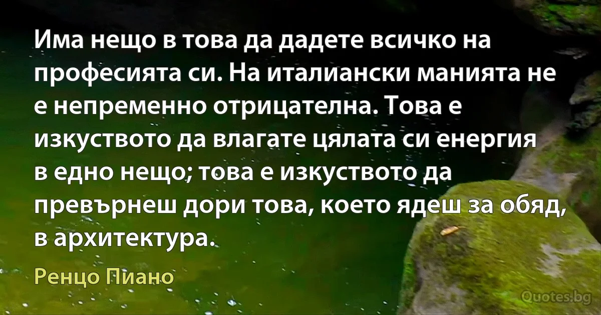 Има нещо в това да дадете всичко на професията си. На италиански манията не е непременно отрицателна. Това е изкуството да влагате цялата си енергия в едно нещо; това е изкуството да превърнеш дори това, което ядеш за обяд, в архитектура. (Ренцо Пиано)