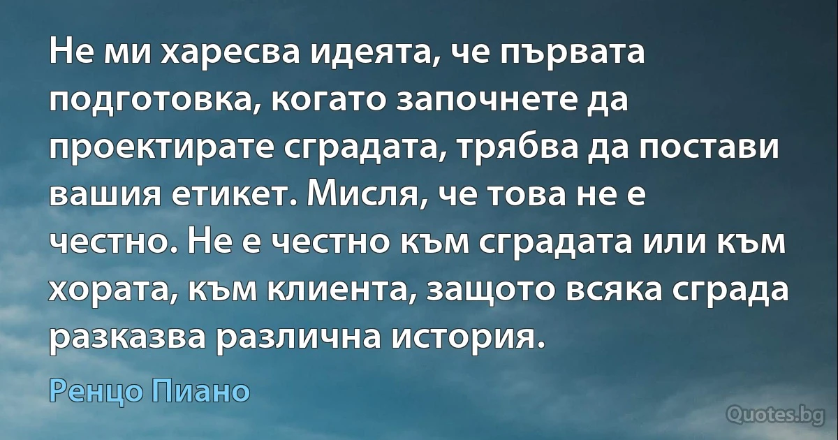 Не ми харесва идеята, че първата подготовка, когато започнете да проектирате сградата, трябва да постави вашия етикет. Мисля, че това не е честно. Не е честно към сградата или към хората, към клиента, защото всяка сграда разказва различна история. (Ренцо Пиано)