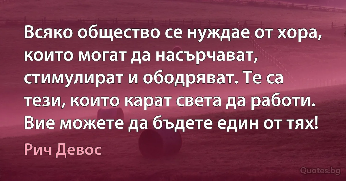 Всяко общество се нуждае от хора, които могат да насърчават, стимулират и ободряват. Те са тези, които карат света да работи. Вие можете да бъдете един от тях! (Рич Девос)