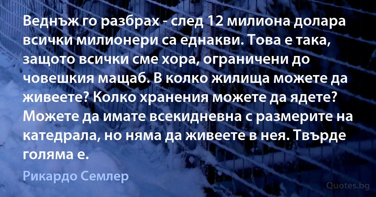 Веднъж го разбрах - след 12 милиона долара всички милионери са еднакви. Това е така, защото всички сме хора, ограничени до човешкия мащаб. В колко жилища можете да живеете? Колко хранения можете да ядете? Можете да имате всекидневна с размерите на катедрала, но няма да живеете в нея. Твърде голяма е. (Рикардо Семлер)