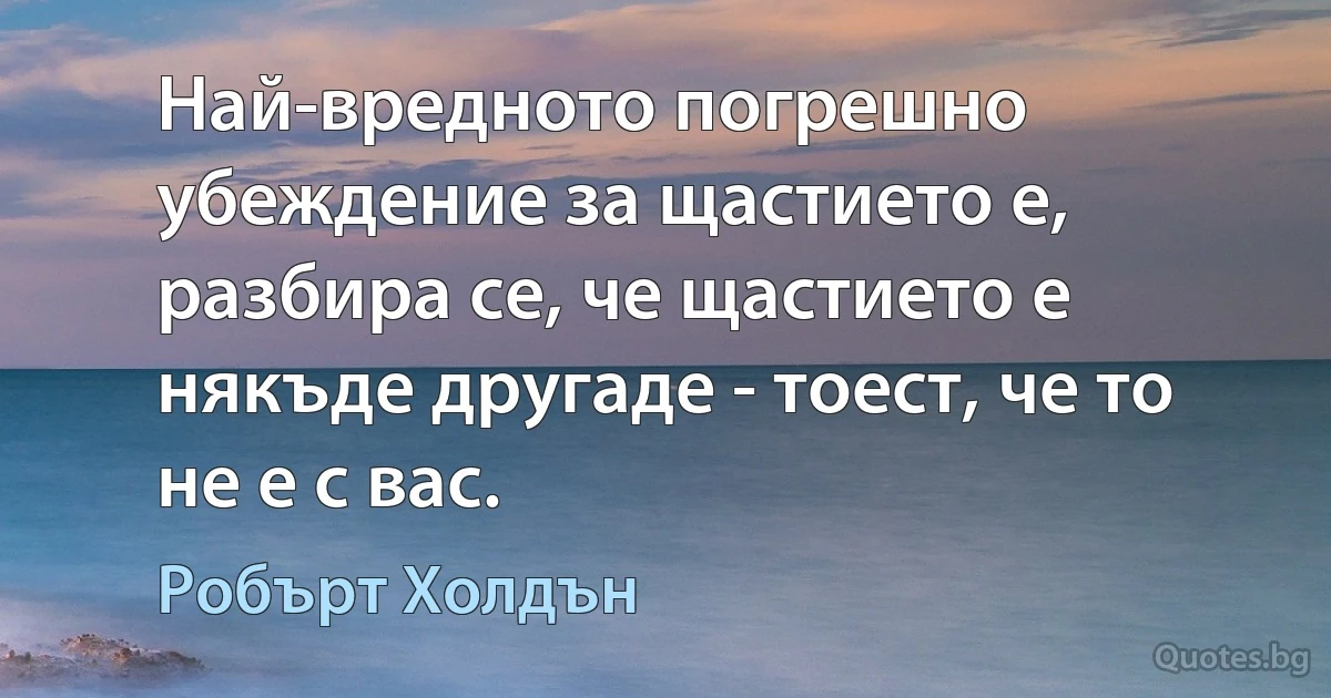 Най-вредното погрешно убеждение за щастието е, разбира се, че щастието е някъде другаде - тоест, че то не е с вас. (Робърт Холдън)