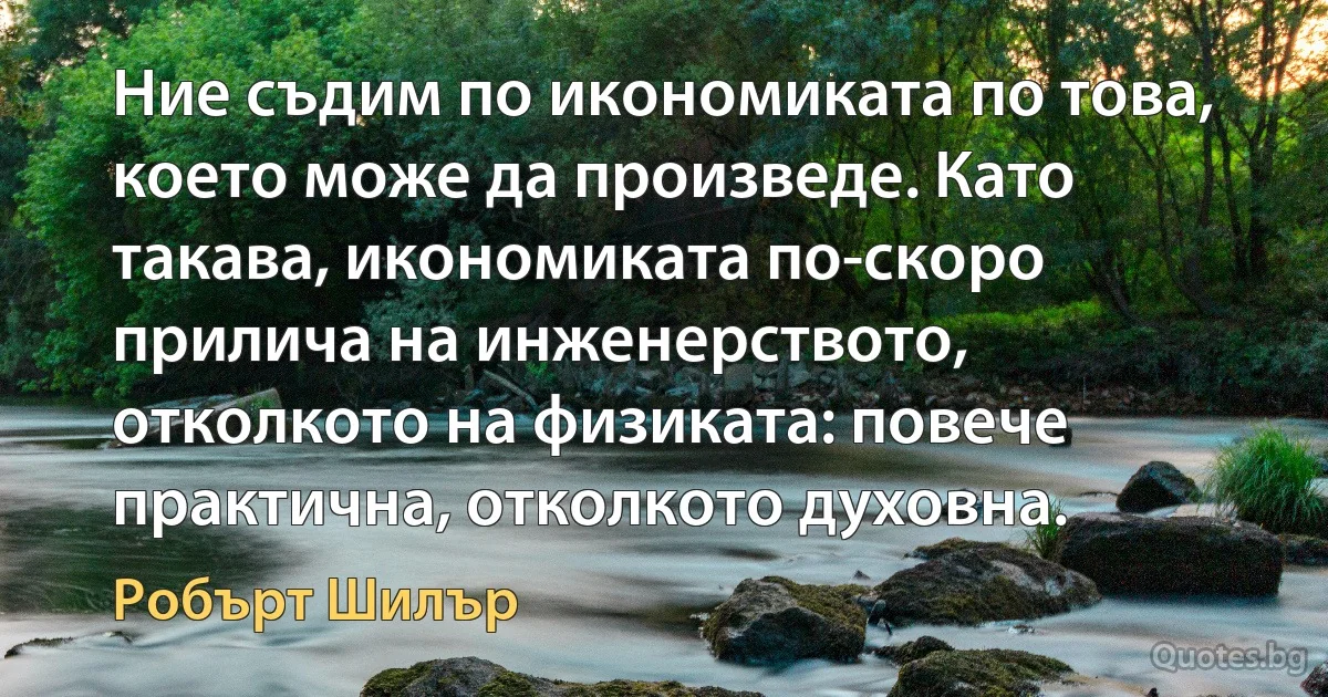 Ние съдим по икономиката по това, което може да произведе. Като такава, икономиката по-скоро прилича на инженерството, отколкото на физиката: повече практична, отколкото духовна. (Робърт Шилър)