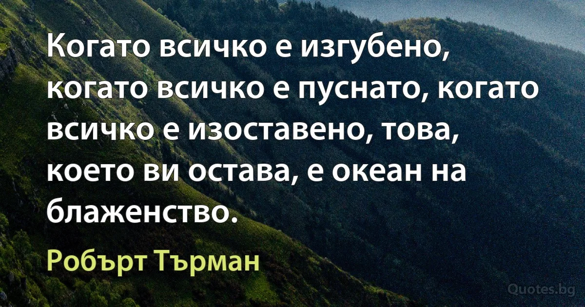 Когато всичко е изгубено, когато всичко е пуснато, когато всичко е изоставено, това, което ви остава, е океан на блаженство. (Робърт Търман)