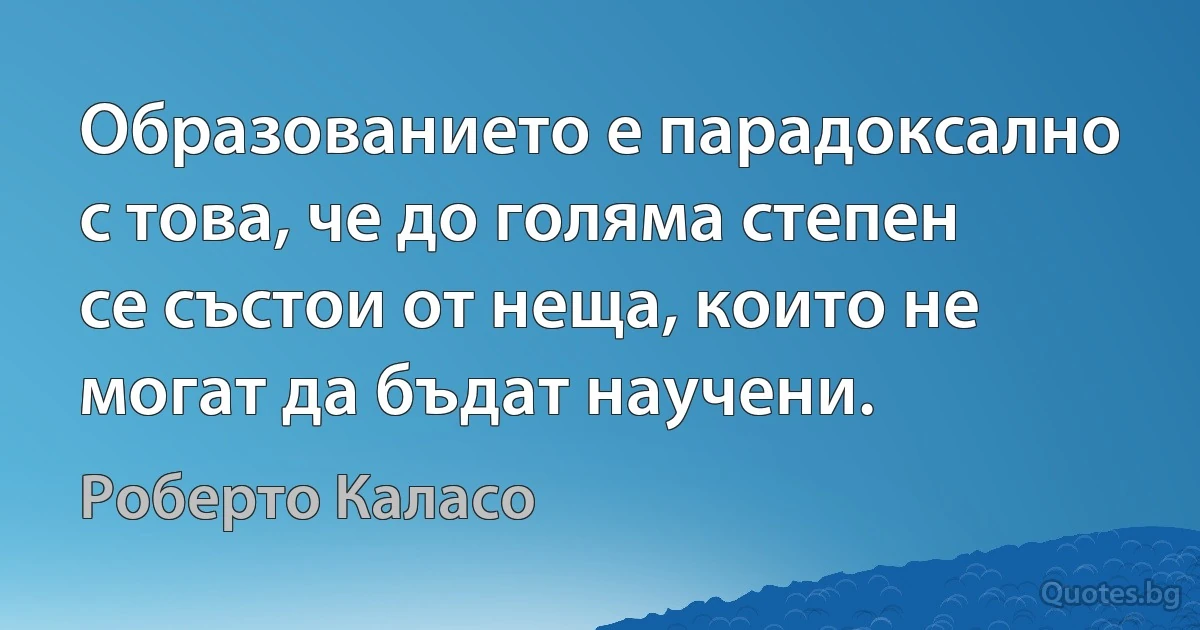 Образованието е парадоксално с това, че до голяма степен се състои от неща, които не могат да бъдат научени. (Роберто Каласо)