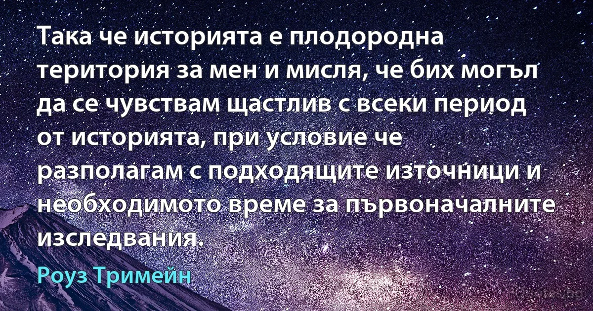 Така че историята е плодородна територия за мен и мисля, че бих могъл да се чувствам щастлив с всеки период от историята, при условие че разполагам с подходящите източници и необходимото време за първоначалните изследвания. (Роуз Тримейн)