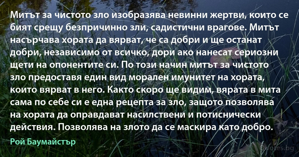 Митът за чистото зло изобразява невинни жертви, които се бият срещу безпричинно зли, садистични врагове. Митът насърчава хората да вярват, че са добри и ще останат добри, независимо от всичко, дори ако нанесат сериозни щети на опонентите си. По този начин митът за чистото зло предоставя един вид морален имунитет на хората, които вярват в него. Както скоро ще видим, вярата в мита сама по себе си е една рецепта за зло, защото позволява на хората да оправдават насилствени и потиснически действия. Позволява на злото да се маскира като добро. (Рой Баумайстър)