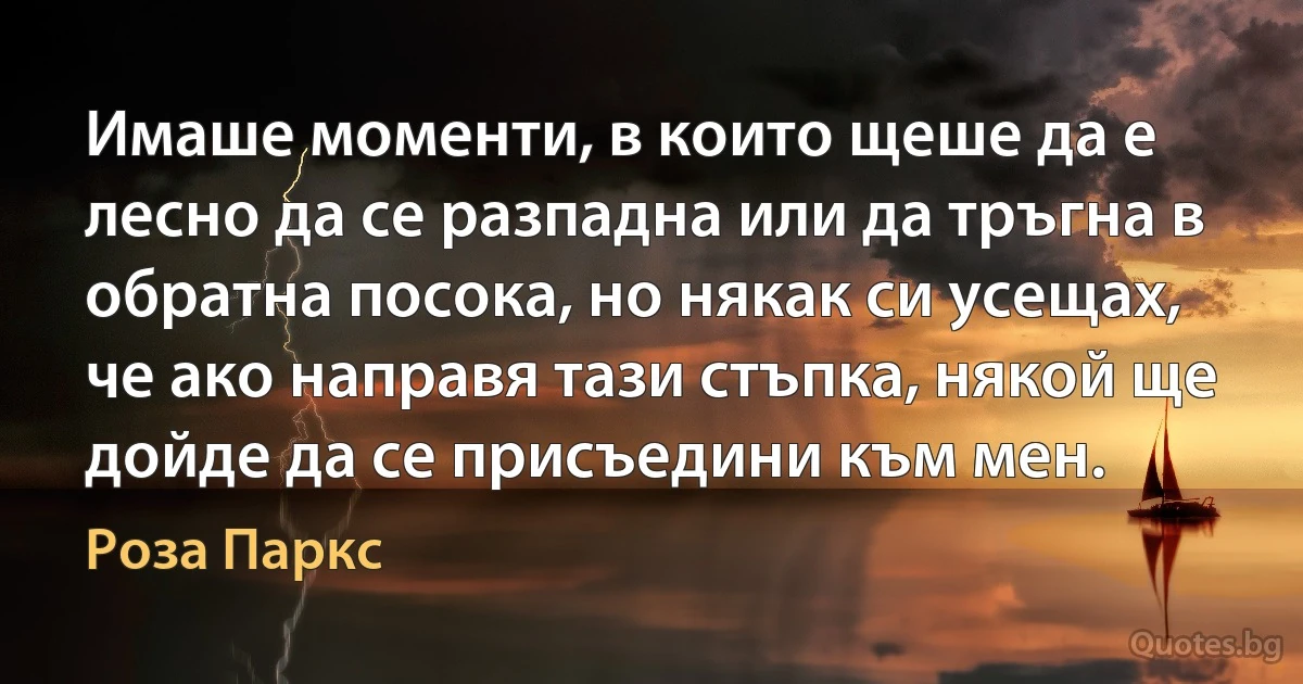 Имаше моменти, в които щеше да е лесно да се разпадна или да тръгна в обратна посока, но някак си усещах, че ако направя тази стъпка, някой ще дойде да се присъедини към мен. (Роза Паркс)