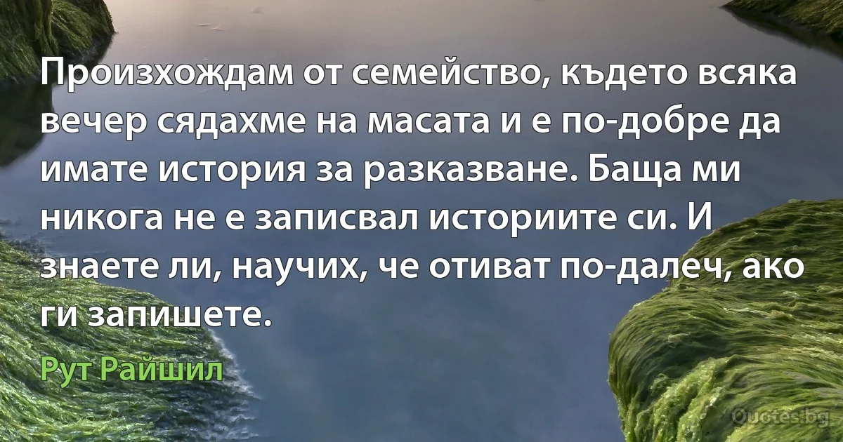 Произхождам от семейство, където всяка вечер сядахме на масата и е по-добре да имате история за разказване. Баща ми никога не е записвал историите си. И знаете ли, научих, че отиват по-далеч, ако ги запишете. (Рут Райшил)