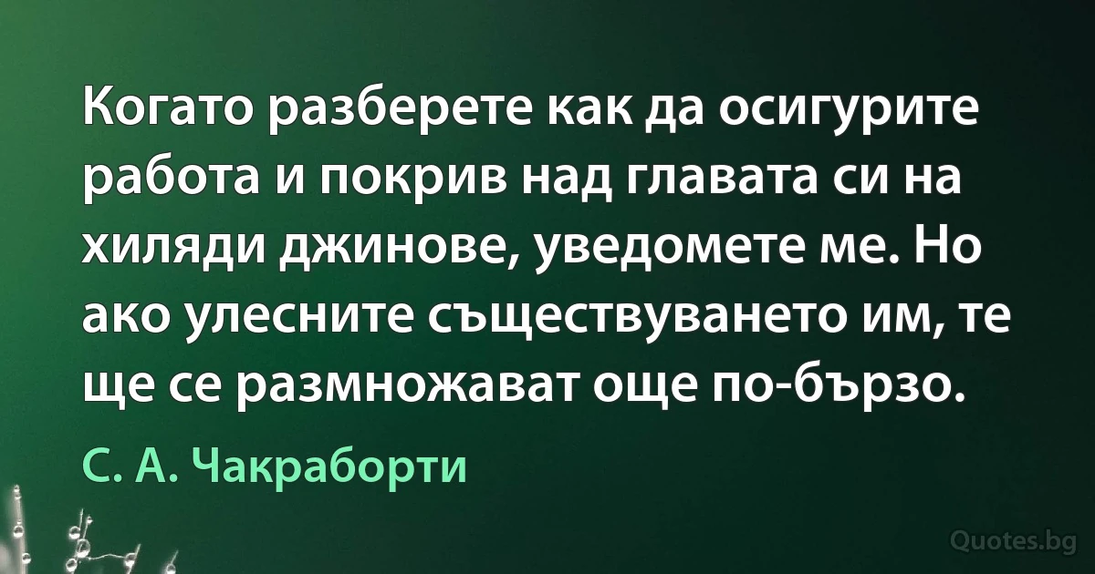 Когато разберете как да осигурите работа и покрив над главата си на хиляди джинове, уведомете ме. Но ако улесните съществуването им, те ще се размножават още по-бързо. (С. А. Чакраборти)