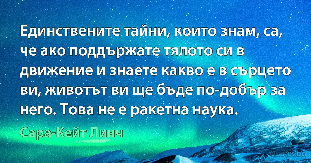 Единствените тайни, които знам, са, че ако поддържате тялото си в движение и знаете какво е в сърцето ви, животът ви ще бъде по-добър за него. Това не е ракетна наука. (Сара-Кейт Линч)