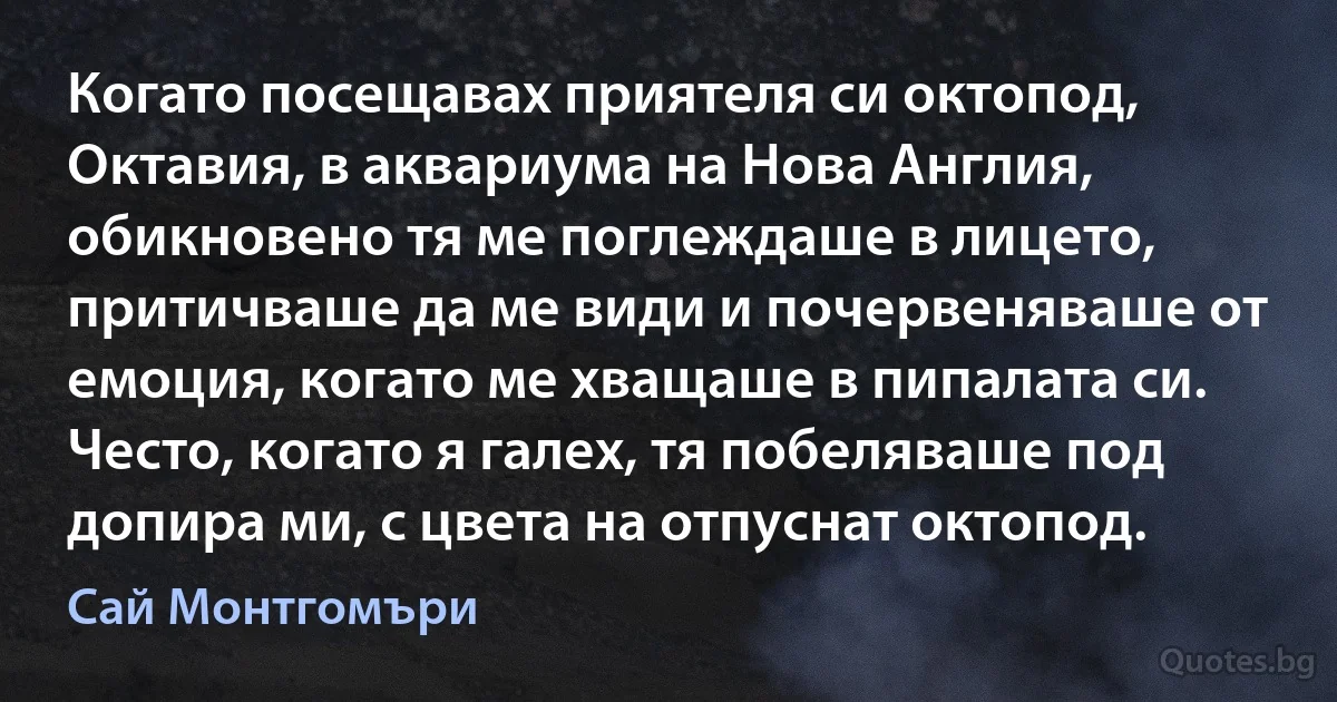 Когато посещавах приятеля си октопод, Октавия, в аквариума на Нова Англия, обикновено тя ме поглеждаше в лицето, притичваше да ме види и почервеняваше от емоция, когато ме хващаше в пипалата си. Често, когато я галех, тя побеляваше под допира ми, с цвета на отпуснат октопод. (Сай Монтгомъри)