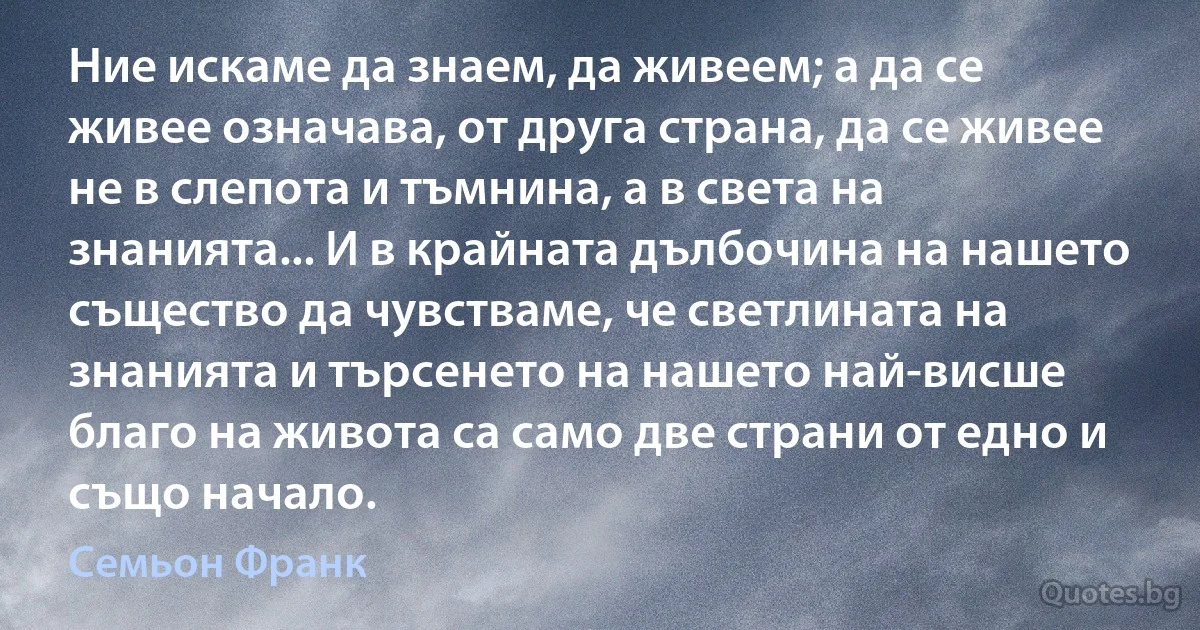 Ние искаме да знаем, да живеем; а да се живее означава, от друга страна, да се живее не в слепота и тъмнина, а в света на знанията... И в крайната дълбочина на нашето същество да чувстваме, че светлината на знанията и търсенето на нашето най-висше благо на живота са само две страни от едно и също начало. (Семьон Франк)