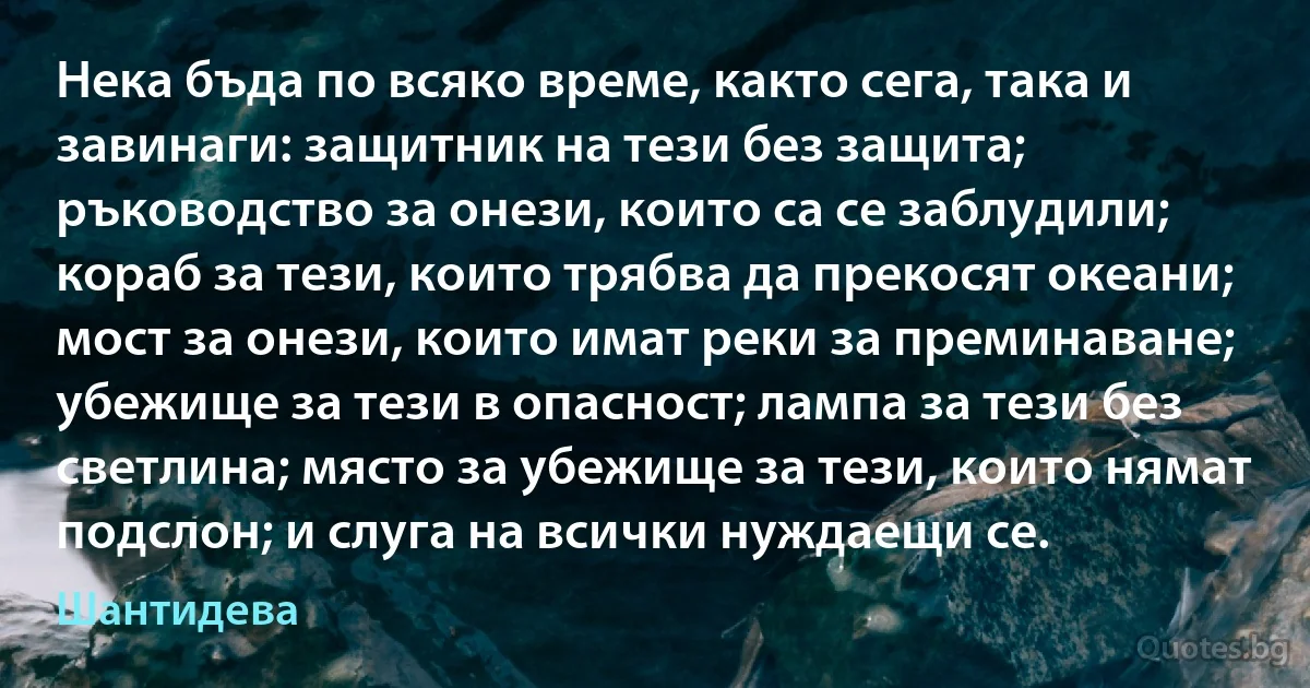 Нека бъда по всяко време, както сега, така и завинаги: защитник на тези без защита; ръководство за онези, които са се заблудили; кораб за тези, които трябва да прекосят океани; мост за онези, които имат реки за преминаване; убежище за тези в опасност; лампа за тези без светлина; място за убежище за тези, които нямат подслон; и слуга на всички нуждаещи се. (Шантидева)