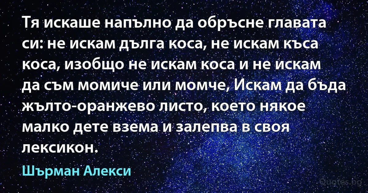 Тя искаше напълно да обръсне главата си: не искам дълга коса, не искам къса коса, изобщо не искам коса и не искам да съм момиче или момче, Искам да бъда жълто-оранжево листо, което някое малко дете взема и залепва в своя лексикон. (Шърман Алекси)