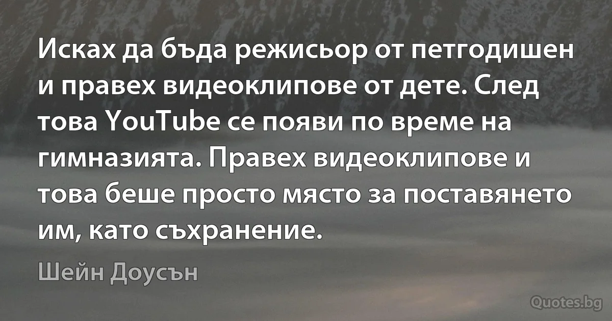 Исках да бъда режисьор от петгодишен и правех видеоклипове от дете. След това YouTube се появи по време на гимназията. Правех видеоклипове и това беше просто място за поставянето им, като съхранение. (Шейн Доусън)