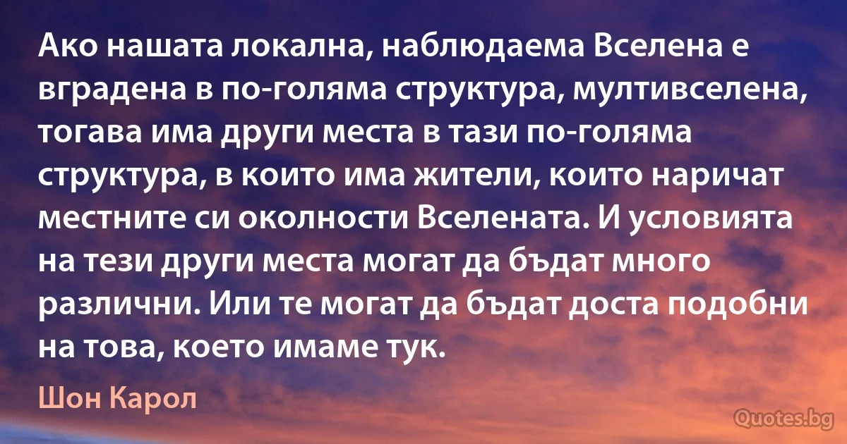 Ако нашата локална, наблюдаема Вселена е вградена в по-голяма структура, мултивселена, тогава има други места в тази по-голяма структура, в които има жители, които наричат местните си околности Вселената. И условията на тези други места могат да бъдат много различни. Или те могат да бъдат доста подобни на това, което имаме тук. (Шон Карол)