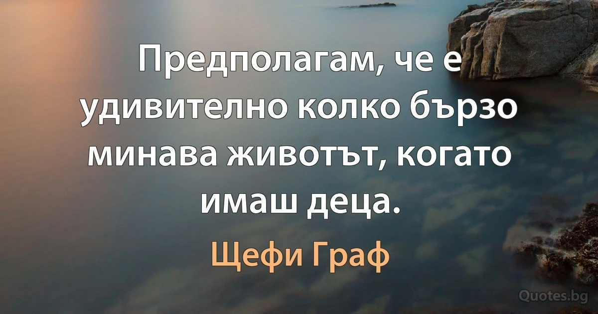 Предполагам, че е удивително колко бързо минава животът, когато имаш деца. (Щефи Граф)