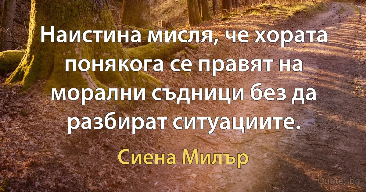 Наистина мисля, че хората понякога се правят на морални съдници без да разбират ситуациите. (Сиена Милър)