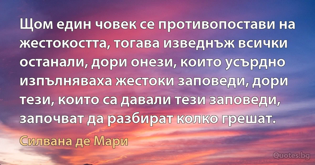 Щом един човек се противопостави на жестокостта, тогава изведнъж всички останали, дори онези, които усърдно изпълняваха жестоки заповеди, дори тези, които са давали тези заповеди, започват да разбират колко грешат. (Силвана де Мари)